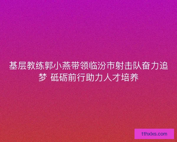 基层教练郭小燕带领临汾市射击队奋力追梦 砥砺前行助力人才培养