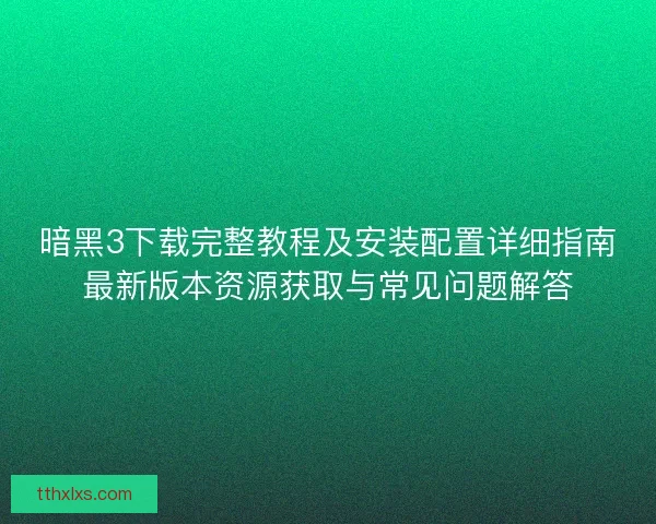 暗黑3下载完整教程及安装配置详细指南最新版本资源获取与常见问题解答