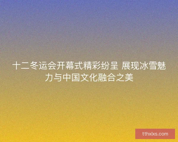 十二冬运会开幕式精彩纷呈 展现冰雪魅力与中国文化融合之美