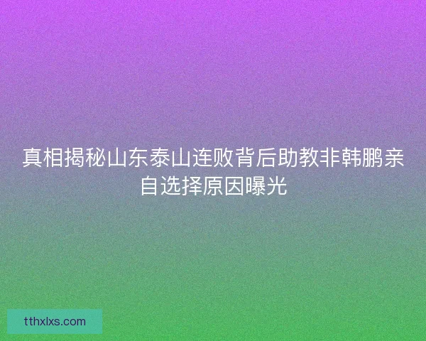 真相揭秘山东泰山连败背后助教非韩鹏亲自选择原因曝光
