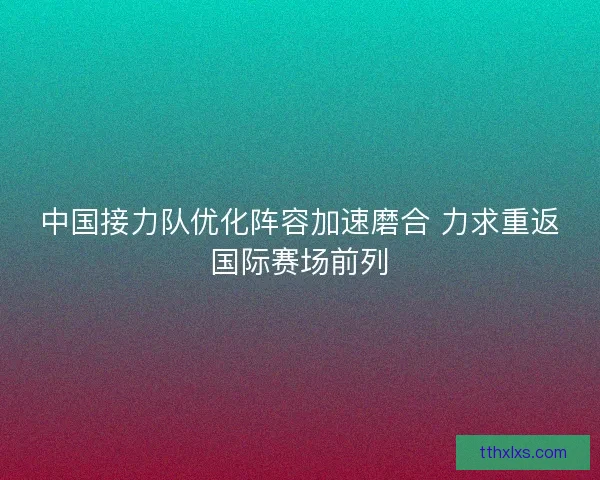 中国接力队优化阵容加速磨合 力求重返国际赛场前列