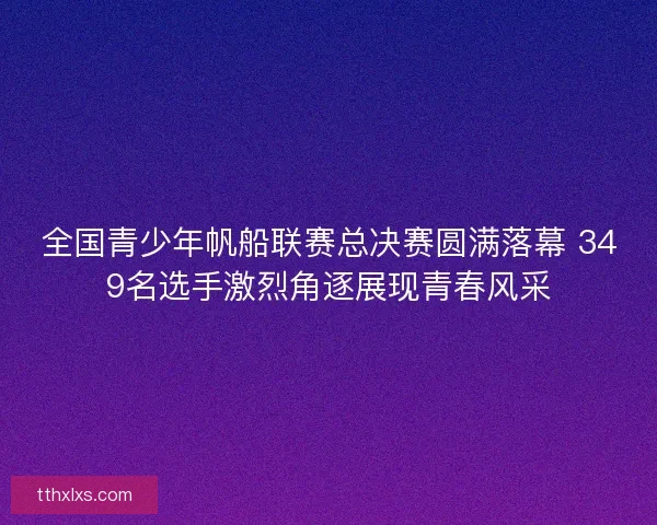 全国青少年帆船联赛总决赛圆满落幕 349名选手激烈角逐展现青春风采